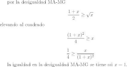 TEX: por la desigualdad MA-MG<br /><br />$$\frac{1 + x}{2} \geq \sqrt{x}$$<br />elevando al cuadrado<br /><br />$$\frac{(1 + x)^2}{4} \geq x$$<br /><br />$$\frac{1}{4} \geq \frac{x}{(1 + x)^2}$$<br /><br />la igualdad en la desigualdad MA-MG se tiene ssi $x =1$.