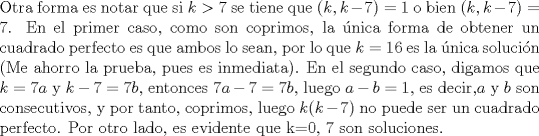 TEX: <br />\noindent Otra forma es notar que si $k>7$ se tiene que $(k,k-7)= 1$ o bien $(k,k-7)=7$. En el primer caso, como son coprimos, la nica forma de obtener un cuadrado perfecto es que ambos lo sean, por lo que $k=16$ es la nica solucin (Me ahorro la prueba, pues es inmediata). En el segundo caso, digamos que $k=7a$ y $k-7=7b$, entonces $7a-7=7b$, luego $a-b=1$, es decir,$a$ y $b$ son consecutivos, y por tanto, coprimos, luego $k(k-7)$ no puede ser un cuadrado perfecto. Por otro lado, es evidente que k=0, 7 son soluciones.<br />