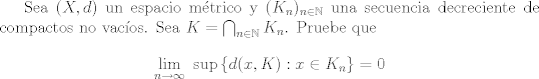 TEX: Sea $(X,d)$ un espacio mtrico y $(K_n)_{n\in\mathbb{N}}$ una secuencia decreciente de compactos no vacos. Sea $K = \bigcap_{n\in\mathbb{N}}K_n$. Pruebe que $$ \lim_{n\to\infty} \ \sup{\{ d(x,K) : x\in K_n \} } = 0 $$