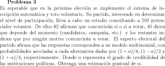 TEX: <br />\textbf{Problema 3}\\<br />Es esperable que en la prxima eleccin se implemente el sistema de inscripcin automtica y voto voluntario. Su partido, interesado en determinar el nivel de participacin, lleva a cabo un estudio consultando a $200$ potenciales votantes. De ellos $82$ afirman que concurrirn si o si a votar, $40$ dicen que depende del momento (candidatos, campaa, etc.) y los restantes indican que por ningn motivo concurrirn a votar. El experto electoral del partido afirma que las respuestas corresponden a un modelo multinomial, con probabilidades asociadas a cada alternativa dadas por $(1+\alpha)/4$, $(1-\alpha)/2$ y $(1+\alpha)/4$, respectivamente. Donde $\alpha$ representa el grado de credibilidad de las instituciones polticas. Obtenga una estimacin puntual de $\alpha$.<br />