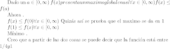 TEX:  Dado un $a \in [0 , \infty ) $ $f(x) presenta un maximo global en a si \forall x \in [0 , \infty ) f(x) \leq f(a)$<br /><br />Ahora . <br /><br />$f(x) \leq f(0) \forall x \in [0 , \infty )$<br />Quizs as se prueba que el maximo se da en 1<br /><br />$f(1) \leq f(x) \forall x \in [0 , \infty ) $ <br /><br />Mnimo . <br /><br />Creo que a partir de las dos cosas se puede decir que la funcin est entre $ 1/4 y 1 $<br /><br />