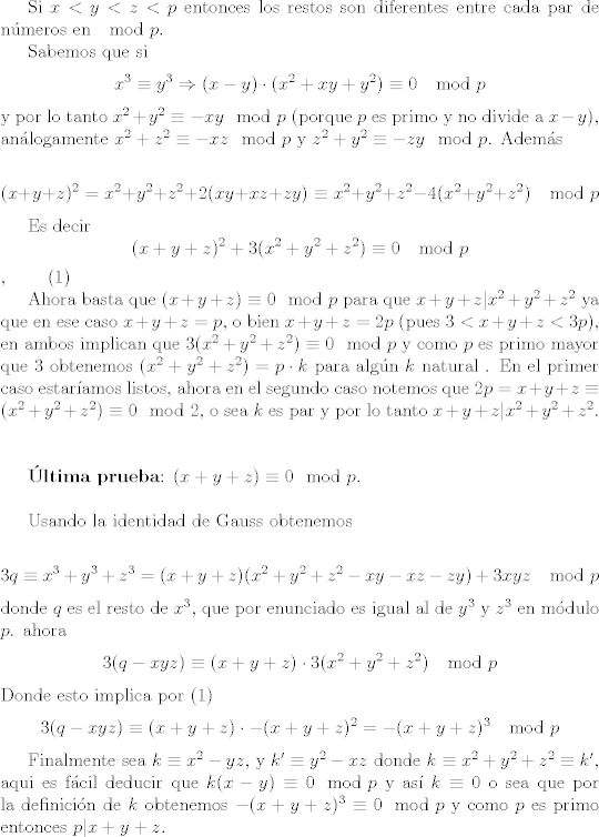 TEX:  <br /><br /><br />Si $x<y<z<p$ entonces los restos son diferentes entre cada par de nmeros en $\mod{p}$.<br /><br />Sabemos que si $$x^3 \equiv y^3  \Rightarrow (x-y) \cdot (x^2+xy+y^2) \equiv 0 \mod {p}$$ y por lo tanto $ x^2 + y^2 \equiv -xy \mod {p}$ (porque $p$ es primo y no divide a $x-y$), anlogamente $x^2 + z^2 \equiv -xz \mod {p}$ y $ z^2 +y^2 \equiv -zy \mod{p}$. Adems<br /><br />$$(x+y+z)^2 =x^2 +y^2+z^2 +2(xy+xz+zy)  \equiv x^2 +y^2+z^2 -4(x^2 +y^2+z^2 ) \mod{p} $$<br /><br />Es decir $$(x+y+z)^2 + 3(x^2 +y^2+z^2) \equiv 0 \mod{p}$$,  \qquad (1)<br /><br /><br />Ahora basta que $(x+y+z) \equiv 0 \mod{p}$  para que $x+y+z |x^2 +y^2+z^2$ ya que en ese caso $x+y+z=p $, o bien $x+y+z=2p$ (pues $ 3<x+y+z<3p$), en ambos implican que $ 3(x^2 +y^2+z^2) \equiv 0 \mod{p}$ y como $p$ es primo mayor que 3 obtenemos $(x^2 +y^2+z^2) =p \cdot k $ para algn $k$ natural . En el primer caso estaramos listos, ahora en el segundo caso notemos que $2p = x+y+z \equiv (x^2 +y^2+z^2) \equiv 0\mod{2}$, o sea $k$ es par y por lo tanto $x+y+z |x^2 +y^2+z^2$. <br /><br />\vspace{1cm}<br /><br />\textbf{ltima prueba}: $(x+y+z) \equiv 0 \mod{p}$.<br /><br />\vspace{0,5cm}<br /><br />Usando la identidad de Gauss obtenemos<br /><br />$$ 3q \equiv x^3+y^3+z^3=(x+y+z)(x^2 +y^2+z^2-xy-xz-zy)+3xyz \mod{p} $$ donde $q$ es el resto de $x^3$, que por enunciado es igual al de  $y^3$ y $z^3$ en mdulo $p$. <br />ahora $$3(q-xyz) \equiv (x+y+z) \cdot 3( x^2 +y^2+z^2) \mod{p}$$ Donde esto implica por (1) <br />$$3(q-xyz) \equiv (x+y+z) \cdot -(x+y+z)^2=-(x+y+z)^3 \mod{p}$$<br /><br />Finalmente sea $ k \equiv x^2-yz $, y $k'  \equiv y^2-xz$ donde $ k \equiv x^2 +y^2+z^2 \equiv k'$, aqui es fcil deducir que $k (x-y) \equiv 0 \mod{p}$ y as $k \equiv 0$ o sea que por la definicin de $k$ obtenemos $-(x+y+z)^3 \equiv 0 \mod{p}$ y como $p$ es primo entonces $p|x+y+z$.<br /><br /><br /><br /><br /><br /><br />