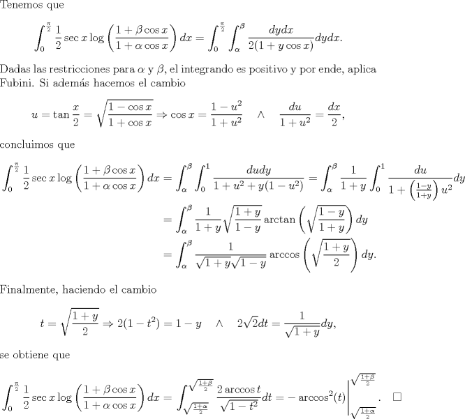 TEX: \noindent Tenemos que<br />$$\int_0^{\frac\pi 2}\frac 12\sec x\log\left(\frac{1+\beta\cos x}{1+\alpha\cos x}\right)dx=\int_0^{\frac\pi 2}\int_\alpha^\beta\frac{dydx}{2(1+y\cos x)}dydx.$$<br />Dadas las restricciones para $\alpha$ y $\beta$, el integrando es positivo y por ende, aplica Fubini. Si adems hacemos el cambio <br />$$u=\tan \frac x2=\sqrt{\frac{1-\cos x}{1+\cos x}}\Rightarrow \cos x=\frac{1-u^2}{1+u^2}\quad\land\quad \frac{du}{1+u^2}=\frac{dx}2,$$<br />concluimos que<br />\begin{equation*}\begin{aligned}<br />\int_0^{\frac\pi 2}\frac 12\sec x\log\left(\frac{1+\beta\cos x}{1+\alpha\cos x}\right)dx<br />&=\int_\alpha^\beta\int_0^1\frac{dudy}{1+u^2+y(1-u^2)}=\int_\alpha^\beta\frac{1}{1+y}\int_0^1\frac{du}{1+\left(\frac{1-y}{1+y}\right)u^2}dy\\<br />&=\int_\alpha^\beta\frac{1}{1+y}\sqrt{\frac{1+y}{1-y}}\arctan\left(\sqrt{\frac{1-y}{1+y}}\right)dy\\<br />&=\int_\alpha^\beta\frac{1}{\sqrt{1+y}\sqrt{1-y}}\arccos\left(\sqrt{\frac{1+y}2}\right)dy.<br />\end{aligned}\end{equation*}<br />Finalmente, haciendo el cambio<br />$$t=\sqrt{\frac{1+y}2}\Rightarrow 2(1-t^2)=1-y\quad\land\quad  2\sqrt 2dt=\frac{1}{\sqrt{1+y}}dy,$$<br />se obtiene que<br />\begin{equation*}\begin{aligned}<br />\int_0^{\frac\pi 2}\frac 12\sec x\log\left(\frac{1+\beta\cos x}{1+\alpha\cos x}\right)dx<br />&=\left.\int_{\sqrt{\frac{1+\alpha}2}}^{\sqrt{\frac{1+\beta}2}}\frac{2\arccos t}{\sqrt{1-t^2}}dt=-\arccos^2(t)\right|_{\sqrt{\frac{1+\alpha}2}}^{\sqrt{\frac{1+\beta}2}}.\quad\square<br />\end{aligned}\end{equation*}<br />