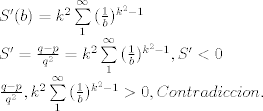 TEX: \[\begin{array}{l}<br />S'(b) = {k^2}\sum\limits_1^\infty  {(\frac{1}{b}} {)^{{k^2} - 1}}\\<br />S' = \frac{{q - p}}{{{q^2}}} = {k^2}\sum\limits_1^\infty  {(\frac{1}{b}} {)^{{k^2} - 1}},S' < 0\\<br />\frac{{q - p}}{{{q^2}}},{k^2}\sum\limits_1^\infty  {(\frac{1}{b}} {)^{{k^2} - 1}} > 0,Contradiccion.<br />\end{array}\]