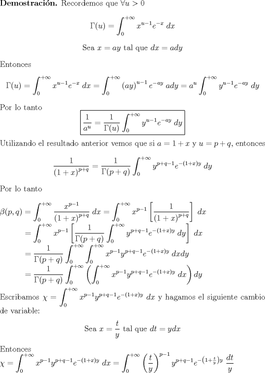 TEX: <br />\parindent=0pt \textbf{Demostracin.} Recordemos que $\forall u>0$<br />        $$\Gamma(u)=\int_{0}^{+\infty}x^{u-1}e^{-x}\;dx$$<br />        \begin{center}<br />        Sea $x=ay$ tal que $dx=ady$<br />        \end{center}<br />        Entonces<br />        $$\Gamma(u)=\int_{0}^{+\infty}x^{u-1}e^{-x}\;dx<br />        =\int_{0}^{+\infty}\left(ay\right)^{u-1}e^{-ay}\;ady<br />        =a^{u}\int_{0}^{+\infty}y^{u-1}e^{-ay}\;dy$$<br />        Por lo tanto<br />        $$\fbox{$\displaystyle \frac{1}{a^{u}}=\frac{1}{\Gamma(u)}\int_{0}^{+\infty}y^{u-1}e^{-ay}\;dy$}$$<br />        Utilizando el resultado anterior vemos que si $a=1+x$ y $u=p+q$, entonces<br />        $$\frac{1}{\left(1+x\right)^{p+q}}=\frac{1}{\Gamma(p+q)}\int_{0}^{+\infty}y^{p+q-1}e^{-(1+x)y}\;dy$$<br />        Por lo tanto\\<br /><br />        $\displaystyle \beta(p,q)=\int_{0}^{+\infty}\frac{x^{p-1}}{\left(1+x\right)^{p+q}}\;dx<br />        =\int_{0}^{+\infty}x^{p-1}\left[\frac{1}{\left(1+x\right)^{p+q}}\right]\;dx$<br /><br />        \parindent=1.29cm  $\displaystyle<br />        =\int_{0}^{+\infty}x^{p-1}\left[\frac{1}{\Gamma(p+q)}\int_{0}^{+\infty}y^{p+q-1}e^{-(1+x)y}\;dy\right]\;dx$<br /><br />        \parindent=1.29cm  $\displaystyle<br />        =\frac{1}{\Gamma(p+q)}\int_{0}^{+\infty}\int_{0}^{+\infty}x^{p-1}y^{p+q-1}e^{-(1+x)y}\;dxdy$<br /><br />        \parindent=1.29cm  $\displaystyle<br />        =\frac{1}{\Gamma(p+q)}\int_{0}^{+\infty}\left(\int_{0}^{+\infty}x^{p-1}y^{p+q-1}e^{-(1+x)y}\;dx\right)dy$\\<br /><br />        \parindent=0pt Escribamos $\displaystyle \chi=\int_{0}^{+\infty}x^{p-1}y^{p+q-1}e^{-(1+x)y}\;dx$ y hagamos el<br />        siguiente cambio de variable:<br />        \begin{center}<br />        Sea $\displaystyle x=\frac{t}{y}$ tal que $\displaystyle dt=ydx$<br />        \end{center}<br />        Entonces<br />        <br />        $\displaystyle \chi=\int_{0}^{+\infty}x^{p-1}y^{p+q-1}e^{-(1+x)y}\;dx<br />        =\int_{0}^{+\infty}\left(\frac{t}{y}\right)^{p-1}y^{p+q-1}e^{-\left(1+\frac{t}{y}\right)y}\;\frac{dt}{y}$<br />        <br />        \parindent=0.38cm $\displaystyle <br />        =\int_{0}^{+\infty}\frac{t^{p-1}}{y^{p-1}}y^{p-1}y^{q}e^{-y-t}\;\frac{dt}{y}<br />        =y^{q-1}e^{-y}\int_{0}^{+\infty}t^{p-1}e^{-t}\;dt<br />        =y^{q-1}e^{-y}\Gamma(p)$<br />        <br />        \parindent=0pt Por lo tanto<br />        <br />        $\displaystyle \beta(p,q)=\frac{1}{\Gamma(p+q)}\int_{0}^{+\infty}y^{q-1}e^{-y}\Gamma(p)\;dy<br />        =\frac{\Gamma(p)}{\Gamma(p+q)}\int_{0}^{+\infty}y^{q-1}e^{-y}\;dy<br />        =\frac{\Gamma(p)\Gamma(q)}{\Gamma(p+q)}$<br /><br />