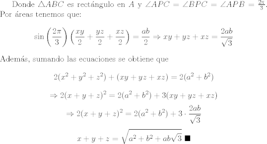 TEX: Donde $\triangle{ABC}$ es rectngulo en $A$ y $\angle{APC}=\angle{BPC}=\angle{APB}=\frac{2\pi}{3}$. Por reas tenemos que: $$\sin{\left(\frac{2\pi}{3}\right)}\left(\frac{xy}{2}+\frac{yz}{2}+\frac{xz}{2}\right)=\frac{ab}{2}\Rightarrow xy+yz+xz=\frac{2ab}{\sqrt{3}}$$ Adems, sumando las ecuaciones se obtiene que $$2(x^2+y^2+z^2)+(xy+yz+xz)=2(a^2+b^2)$$ $$\Rightarrow 2(x+y+z)^2=2(a^2+b^2)+3(xy+yz+xz)$$ $$\Rightarrow 2(x+y+z)^2=2(a^2+b^2)+3\cdot \frac{2ab}{\sqrt{3}}$$ $$x+y+z=\sqrt{a^2+b^2+ab\sqrt{3}}  \ \blacksquare$$