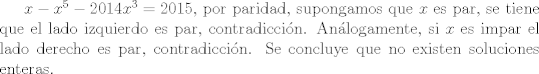 TEX: $x-x^5 -2014x^3 =2015$, por paridad, supongamos que $x$ es par, se tiene que el lado izquierdo es par, contradiccin. Anlogamente, si $x$ es impar el lado derecho es par, contradiccin. Se concluye que no existen soluciones enteras.