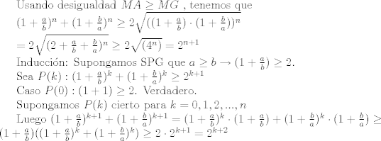 TEX: Usando desigualdad $MA\geq MG$ , tenemos que<br /><br />$ (1+\frac{a}{b})^n+(1+\frac{b}{a})^n \geq 2\sqrt{((1+\frac{a}{b}) \cdot (1+\frac{b}{a}))^n}$<br /><br />$ =2\sqrt{(2+\frac{a}{b}+\frac{b}{a})^n} \geq 2\sqrt{(4^n)}=2^{n+1} $<br /><br />Induccin: Supongamos SPG que $a\geq b \rightarrow (1+\frac{a}{b})\geq 2$. <br /><br />Sea $P(k):  (1+\frac{a}{b})^k+(1+\frac{b}{a})^k\geq 2^{k+1}$ <br /><br />Caso $P(0): (1+1)\geq 2$. Verdadero. <br /><br />Supongamos $P(k)$ cierto para $k=0,1,2,...,n$ <br /><br />Luego $ (1+\frac{a}{b})^{k+1}+(1+\frac{b}{a})^{k+1}=(1+\frac{a}{b})^k \cdot (1+\frac{a}{b}) + (1+\frac{b}{a})^k \cdot (1+\frac{b}{a})\geq (1+\frac{a}{b})((1+\frac{a}{b})^k+(1+\frac{b}{a})^k)\geq 2\cdot 2^{k+1} = 2^{k+2}$ 