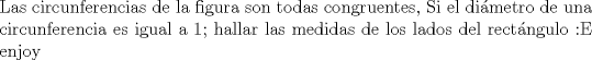 TEX: \noindent Las circunferencias de la figura son todas congruentes, Si el dimetro de una circunferencia es igual a 1; hallar las medidas de los lados del rectngulo :E enjoy