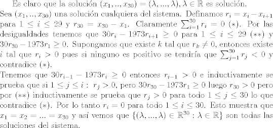 TEX: Es claro que la solucin $(x_1,..,x_{30}) = (\lambda,...,\lambda), \lambda\in\mathbb{R}$ es solucin.\\<br />Sea $(x_1,..,x_{30})$ una solucin cualquiera del sistema. Definamos $r_i = x_i-x_{i+1}$ para $1\leq i\leq 29$ y $r_{30} = x_{30}-x_1$. Claramente $\sum_{i=1}^{30} r_i = 0 \ (\ast)$. Por las desigualdades tenemos que $30 r_i - 1973 r_{i+1}\geq 0$ para $1\leq i\leq 29$ $(\ast \ast)$ y $30r_{30}-1973r_1\geq 0$. Supongamos que existe $k$ tal que $r_k\neq 0$, entonces existe $i$ tal que $r_i>0$ pues si ninguno es positivo se tendra que $\sum_{j=1}^{30}r_j<0$ y contradice $(\ast)$.\\<br />Tenemos que $30r_{i-1}-1973r_i\geq 0$ entonces $r_{i-1}>0$ e inductivamente se prueba que si $1\leq j\leq i: \ r_j>0$, pero $30r_{30}-1973r_1\geq 0$ luego $r_{30}>0$ pero por $(\ast\ast)$ inductivamente se prueba que $r_j>0$ para todo $1\leq j\leq 30$ lo que contradice $(\ast)$. Por lo tanto $r_i=0$ para todo $1\leq i\leq 30$. Esto muestra que $x_1=x_2=...=x_{30}$ y as vemos que $\{(\lambda,...,\lambda)\in \mathbb{R}^{30}:\lambda\in\mathbb{R}\}$ son todas las soluciones del sistema.