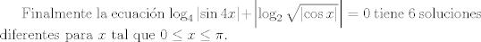 TEX: <br /><br />Finalmente la ecuacin $\log_{4}\left | \sin 4x \right | + \left | \log_{2}\sqrt{\left | \cos x \right |} \right |=0$ tiene 6 soluciones diferentes para $x$ tal que $ 0 \leq x \leq \pi $.<br />