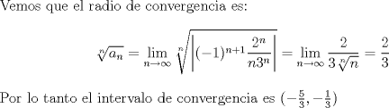 TEX: \noindent Vemos que el radio de convergencia es: $$ \sqrt[n]{a_n}=\lim_{n \to \infty} \sqrt[n]{\left |(-1)^{n+1}\frac{2^n}{n3^n} \right|}= \lim_{n \to \infty}\frac{2}{3\sqrt[n]{n}}=\frac{2}{3}$$<br />Por lo tanto el intervalo de convergencia es $(-\frac{5}{3},-\frac{1}{3})$<br />