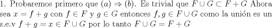 TEX: \noindent 1. Probaremos primero que $(a) \Rightarrow (b) $. Es trivial que $F \cup G \subset F+G$ Ahora sea $x=f+g$ con $f \in F$ y $g \in G$ entonces $f,g \in F \cup G$ como la unin es un s.e.v  $f+g=x \in F \cup G $  por lo tanto $  F \cup G= F+G$ 