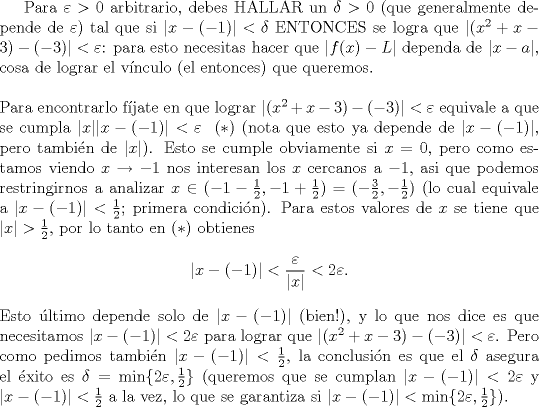 TEX: Para $\varepsilon>0$ arbitrario, debes HALLAR un $\delta>0$ (que generalmente depende de $\varepsilon$) tal que si $|x-(-1)|<\delta$ ENTONCES se logra que $|(x^2+x-3)-(-3)|<\varepsilon$: para esto necesitas hacer que $|f(x)-L|$ dependa de $|x-a|$, cosa de lograr el v\'inculo (el entonces) que queremos.\\<br />\\<br />Para encontrarlo f\'ijate en que lograr $|(x^2+x-3)-(-3)|<\varepsilon$ equivale a que se cumpla $|x||x-(-1)|<\varepsilon\ \ (*)$ (nota que esto ya depende de $|x-(-1)|$, pero tambi\'en de $|x|$). Esto se cumple obviamente si $x=0$, pero como estamos viendo $x\to -1$ nos interesan los $x$ cercanos a $-1$, asi que podemos restringirnos a analizar $x\in (-1-\frac{1}{2},-1+\frac{1}{2})=(-\frac{3}{2},-\frac{1}{2})$ (lo cual equivale a $|x-(-1)|<\frac{1}{2}$; primera condici\'on). Para estos valores de $x$ se tiene que $|x|>\frac{1}{2}$, por lo tanto en $(*)$ obtienes<br />$$|x-(-1)|<\frac{\varepsilon}{|x|}<2\varepsilon.$$<br />Esto \'ultimo depende solo de $|x-(-1)|$ (bien!), y lo que nos dice es que necesitamos $|x-(-1)|<2\varepsilon$ para lograr que $|(x^2+x-3)-(-3)|<\varepsilon$. Pero como pedimos tambi\'en $|x-(-1)|<\frac{1}{2}$, la conclusi\'on es que el $\delta$ asegura el \'exito es $\delta=\min\{2\varepsilon,\frac{1}{2}\}$ (queremos que se cumplan $|x-(-1)|<2\varepsilon$ y $|x-(-1)|<\frac{1}{2}$ a la vez, lo que se garantiza si $|x-(-1)|<\min\{2\varepsilon,\frac{1}{2}\}$).