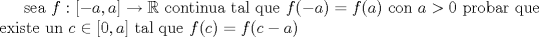 TEX:  sea  $ f: [-a,a] \to  \mathbb{R}$ continua tal que $f(-a)=f(a)$ con $a>0$ probar que existe un <br />$c \in [0,a]$ tal que $f©=f(c-a)$