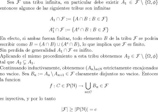 TEX: <br />Sea $\mathcal F$ una tribu infinita, en particular debe existir $A_1\in \mathcal F\setminus \{ \Omega,\phi \}$<br />entonces algunos de las siguientes tribus son infinitas<br />$$A_1\cap \mathcal F:=\{ A\cap B: B\in \mathcal F \}$$ <br />$$A_1^c \cap \mathcal F:=\{ A^c \cap B: B\in \mathcal F \}$$<br />En efecto, si ambas fueran finitas, todo elemento $B$ de la tribu $\mathcal F$ se podria escribir como <br />$B=(A\cap B  )\cup (A^c \cap B)$, lo que implica que $\mathcal F$ es finito.\\<br />Sin perdida de generalidad $A_1 \cap \mathcal F$ es inifito.\\Aplicando el mismo procedimiento a esta tribu obtenemos $A_2\in \mathcal F\setminus \{ \Omega,\phi \}$ tal que $A_2\subsetneq A_1$.\\<br />Continuando inductivamente, obtenemos $(A_n)_{n\in \mathbb N}$ estrictamente encajonados no vacios.<br />Sea $B_n:=A_n\setminus A_{n+1}\in \mathcal F$ claramente disjuntos no vacios.<br />Entoces la funcion<br />$$f: C\in \mathcal P(\mathbb N)\rightarrow \bigcup_{n\in C}  B_n\in \mathcal F$$<br />es inyectiva, y por lo tanto<br />$$|\mathcal F|\geq |\mathcal P(\mathbb N)|=c$$<br /><br /><br />