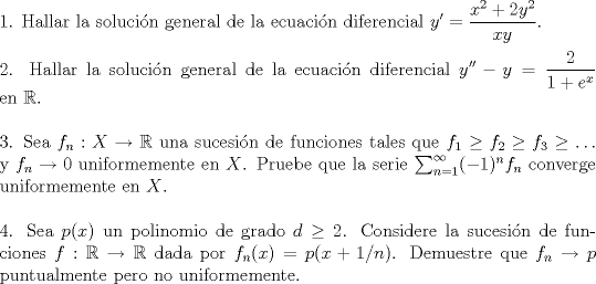 TEX: <br />\noindent 1. Hallar la soluci\'on general de la ecuaci\'on diferencial $\displaystyle y'=\frac{x^2+2y^2}{xy}$.\\<br />\\<br />2. Hallar la soluci\'on general de la ecuaci\'on diferencial $\displaystyle y''-y=\frac{2}{1+e^x}$ en $\mathbb R$.\\<br />\\<br />3. Sea $f_n:X\to\mathbb R$ una sucesi\'on de funciones tales que $f_1\ge f_2\ge f_3\ge\ldots$ y $f_n\to 0$ uniformemente en $X$. Pruebe que la serie $\sum_{n=1}^\infty(-1)^nf_n$ converge uniformemente en $X$.\\<br />\\<br />4. Sea $p(x)$ un polinomio de grado $d\ge 2$. Considere la sucesi\'on de funciones $f:\mathbb R\to\mathbb R$ dada por $f_n(x)=p(x+1/n)$. Demuestre que $f_n\to p$ puntualmente pero no uniformemente.<br />