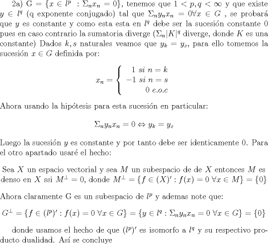 TEX: 2a) G = $\lbrace x\in l^p \ : \Sigma_{n} x_n = 0\rbrace$, tenemos que $1<p,q<\infty $ y que existe $y\in l^q $ (q exponente conjugado)  tal que  $\Sigma_{n} y_nx_n = 0\forall x\in G$ , se probar\'a que $y$ es constante y como esta esta en $l^q$ debe ser la sucesi\'on constante 0 pues en caso contrario la sumatoria diverge ($\Sigma_{n} \vert K\vert ^q$ diverge, donde $K$ es una constante)<br />Dados $k,s$ naturales veamos que $y_k = y_s$, para ello tomemos la  sucesi\'on $x\in G$ definida por:<br />\begin{center}<br />$x_n = \left\{\begin{array}{r} <br />1 \ si \  n = k \\<br />-1 \ si \ n = s \\<br />0 \ e.o.c<br />\end{array}<br />\right.$<br />\end{center}<br />Ahora usando la hip\'otesis para esta sucesi\'on en particular: <br />$$\Sigma_{n} y_nx_n = 0 \Leftrightarrow y_k = y_s $$<br />Luego  la sucesi\'on $y$ es constante y por tanto debe ser identicamente 0.<br />Para el otro apartado usar\'e el hecho:<br />\begin{center}<br />Sea $X$ un espacio vectorial y sea $M$ un subespacio de de $X$ entonces $M$ es denso en $X$  ssi $M^{\perp} = 0$, donde $M^{\perp} = \lbrace f \in (X)' : f(x) = 0 \ \forall x \in M\rbrace = \lbrace 0\rbrace$<br />\end{center}<br />Ahora claramente G es un subespacio de $l^p$ y ademas note que:<br />\begin{center}<br />$G^{\perp} = \lbrace f \in (l^p)' : f(x) = 0 \ \forall x \in G\rbrace =\lbrace y \in l^q :  \Sigma_{n} y_nx_n = 0 \ \forall  x \in G\rbrace = \lbrace 0\rbrace $<br />\end{center}<br /><br />donde usamos el hecho de que $(l^p)'$ es isomorfo a $l^q$ y su respectivo producto dualidad. As\'i se concluye<br /><br /><br /><br /><br /><br /><br /><br /><br /><br /><br /><br /><br /><br /><br /><br /><br /><br /><br /><br /><br /><br /><br /><br />