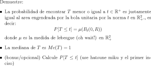 TEX: Demuestre:<br />\begin{itemize}<br />\item La probabilidad de encontrar $T$ menor o igual a $t \in \mathbb{R}^+$ es justamente igual al area engendrada por la bola unitaria por la norma $t$ en $\mathbb{R}_+^2$., es decir:<br />$$P[T\leq t]=\mu(B_t(0,R))$$<br />donde $\mu$ es la medida de lebesgue (oh wait!) en $\mathbb{R}_+^2$ <br />\item La mediana de $T$ es $Me(T)=1$<br />\item (bonus/opcional) Calcule $P[T \leq t]$ (use hatsune miku y el primer inciso)<br />\end{itemize}