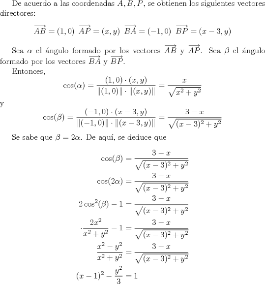 TEX: <br />De acuerdo a las coordenadas $A,B,P$, se obtienen los siguientes vectores directores:<br />\[ \overrightarrow{AB} = (1,0)  \hspace{2mm}  \overrightarrow{AP} = (x,y) \hspace{2mm}  \overrightarrow{BA} = (-1,0) \hspace{2mm}  \overrightarrow{BP} = (x-3,y)  \]<br /><br />Sea $\alpha$ el ngulo formado por los vectores $\overrightarrow{AB}$ y $\overrightarrow{AP}$.<br />Sea $\beta$ el ngulo formado por los vectores $\overrightarrow{BA}$ y $\overrightarrow{BP}$.<br /><br />Entonces,<br />\[ \cos(\alpha) = \frac{(1,0)\cdot(x,y)}{ \| (1,0) \| \cdot \| (x,y) \|} = \frac{x}{\sqrt{x^2+y^2}} \]<br />y<br />\[ \cos(\beta) = \frac{(-1,0) \cdot (x-3,y)}{\| (-1,0) \| \cdot \| (x-3,y) \|} = \frac{3-x}{\sqrt{(x-3)^2+y^2}} \]<br /><br />Se sabe que $\beta = 2\alpha$. De aqu, se deduce que<br />\begin{align*}<br />   \cos(\beta) &= \frac{3-x}{\sqrt{(x-3)^2+y^2}} \\<br />   \cos(2\alpha) &= \frac{3-x}{\sqrt{(x-3)^2+y^2}} \\<br />   2\cos^2(\beta) - 1 &= \frac{3-x}{\sqrt{(x-3)^2+y^2}} \\<br />   \cdot \frac{2x^2}{x^2+y^2} - 1 &= \frac{3-x}{\sqrt{(x-3)^2+y^2}} \\<br />   \frac{x^2-y^2}{x^2+y^2} &= \frac{3-x}{\sqrt{(x-3)^2+y^2}} \\<br />   (x-1)^2 - \frac{y^2}{3} &= 1<br />\end{align*}<br />