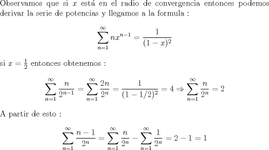 TEX: \noindent Observamos que si $x$ est en el radio de convergencia entonces podemos derivar la serie de potencias y llegamos a la formula : <br />$$ \sum^{\infty}_{n=1} nx^{n-1} = \frac{1}{(1-x)^2}$$  si $x = \frac{1}{2}$ entonces obtenemos :<br />$$ \sum^{\infty}_{n=1} \frac{n}{{2}^{n-1}} = \sum^{\infty}_{n=1} \frac{2n}{{2}^{n}}=\frac{1}{(1-1/2)^2}=4 \Rightarrow \sum^{\infty}_{n=1} \frac{n}{{2}^{n}} = 2 $$  A partir de esto :<br />$$\sum^{\infty}_{n=1} \frac{n-1}{{2}^{n}}=\sum^{\infty}_{n=1} \frac{n}{{2}^{n}} - \sum^{\infty}_{n=1} \frac{1}{{2}^{n}}  = 2 - 1 =1$$ 