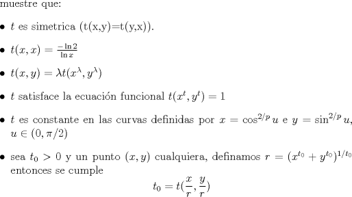 TEX: muestre que:<br />\begin{itemize}<br />\item $t$ es simetrica (t(x,y)=t(y,x)).<br />\item $t(x,x)=\frac{-\ln 2}{\ln x}$ <br />\item $t(x,y)=\lambda t(x^{\lambda},y^{\lambda})$<br />\item $t$ satisface la ecuacin funcional $t(x^t,y^t)=1$<br />\item $t$ es constante en las curvas definidas por $x=\cos^{2/p}u$ e $y=\sin^{2/p}u$, $u \in (0,\pi/2)$<br />\item sea $t_0>0$ y un punto $(x,y)$ cualquiera, definamos $r=(x^{t_0}+y^{t_0})^{1/t_0}$ entonces se cumple <br />$$t_0=t(\frac xr,\frac yr)$$<br />\end{itemize}