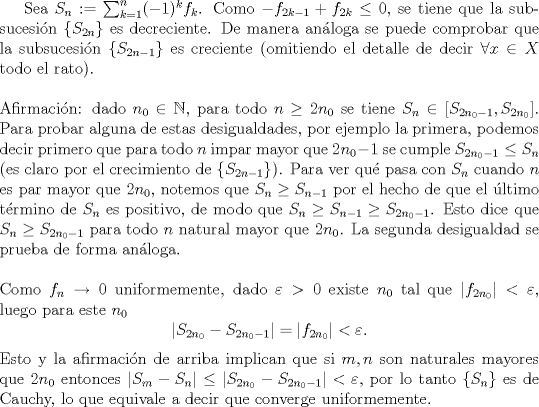 TEX: <br />Sea $S_n:=\sum_{k=1}^n(-1)^kf_k$. Como $-f_{2k-1}+f_{2k}\le 0$, se tiene que la subsucesi\'on $\{S_{2n}\}$ es decreciente. De manera an\'aloga se puede comprobar que la subsucesi\'on $\{S_{2n-1}\}$ es creciente (omitiendo el detalle de decir $\forall x\in X$ todo el rato).\\<br />\\<br />Afirmaci\'on: dado $n_0\in\mathbb N$, para todo $n\ge 2n_0$ se tiene $S_n\in [S_{2n_0-1},S_{2n_0}]$. Para probar alguna de estas desigualdades, por ejemplo la primera, podemos decir primero que para todo $n$ impar mayor que $2n_0-1$ se cumple $S_{2n_0-1}\le S_{n}$ (es claro por el crecimiento de $\{S_{2n-1}\}$). Para ver qu\'e pasa con $S_n$ cuando $n$ es par mayor que $2n_0$, notemos que $S_n\ge S_{n-1}$ por el hecho de que el \'ultimo t\'ermino de $S_n$ es positivo, de modo que $S_n\ge S_{n-1}\ge S_{2n_0-1}$. Esto dice que $S_n\ge S_{2n_0-1}$ para todo $n$ natural mayor que $2n_0$. La segunda desigualdad se prueba de forma an\'aloga.\\<br />\\<br />Como $f_n\to 0$ uniformemente, dado $\varepsilon>0$ existe $n_0$ tal que $|f_{2n_0}|<\varepsilon$, luego para este $n_0$<br />$$|S_{2n_0}-S_{2n_0-1}|=|f_{2n_0}|<\varepsilon.$$<br />Esto y la afirmaci\'on de arriba implican que si $m,n$ son naturales mayores que $2n_0$ entonces $|S_m-S_n|\le |S_{2n_0}-S_{2n_0-1}|<\varepsilon,$<br />por lo tanto $\{S_n\}$ es de Cauchy, lo que equivale a decir que converge uniformemente.<br />