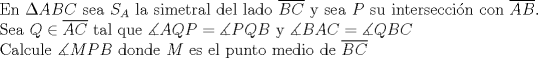 TEX: $ $\\<br />En $\Delta ABC$ sea $S_{A}$ la simetral del lado $\overline{BC}$ y sea $P$ su intersecci\'on con $\overline{AB}$. Sea $Q\in\overline{AC}$ tal que $\measuredangle AQP=\measuredangle PQB$ y $\measuredangle BAC=\measuredangle QBC$\\<br />Calcule $\measuredangle MPB$ donde $M$ es el punto medio de $\overline{BC}$
