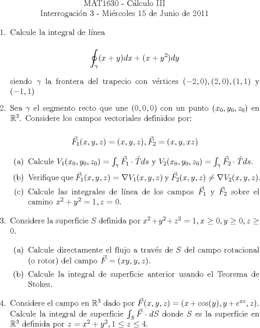 TEX: \noindent \\<br />\begin{center}MAT1630 - Clculo III\\<br />Interrogacin 3 - Mircoles 15 de Junio de 2011 \end{center}<br />\begin{enumerate}<br />\item  Calcule la integral de lnea<br /><br />$$\displaystyle\oint_\gamma (x+y)dx+(x+y^2)dy$$<br /><br />siendo $\gamma$ la frontera del trapecio con vrtices $(-2,0), (2,0), (1,1)$ y $(-1,1)$<br /><br />\item Sea $\gamma$ el segmento recto que une $(0,0,0)$ con un punto $(x_0, y_0, z_0)$ en $\mathbb{R}^3$. Considere los campos vectoriales definidos por:<br /><br />$$\vec{F}_1(x,y,z)=(x,y,z), \vec{F}_2=(x,y,xz)$$<br /><br />\begin{enumerate}<br />\item Calcule $V_1(x_0,y_0,z_0)=\int_\gamma \vec{F}_1\cdot \hat{T} ds$ y $V_2(x_0,y_0,z_0)=\int_\gamma  \vec{F}_2\cdot \hat{T} ds$.<br /><br />\item Verifique que $\vec{F}_1(x,y,z)=\nabla V_1(x,y,z)$ y $\vec{F}_2(x,y,z)\neq \nabla V_2(x,y,z)$.<br /><br />\item Calcule las integrales de lnea de los campos $\vec{F}_1$ y $\vec{F}_2$ sobre el camino $x^2+y^2=1, z=0$.<br /><br />\end{enumerate}<br /><br />\item Considere la superficie $S$ definida por $x^2+y^2+z^2=1, x\ge 0, y\ge 0, z\ge 0$.<br /><br />\begin{enumerate}<br /><br />\item Calcule directamente el flujo a travs de $S$ del campo rotacional (o rotor) del campo $\vec{F}=(xy,y,z)$.<br /><br />\item Calcule la integral de superficie anterior usando el Teorema de Stokes.<br /><br />\end{enumerate}<br /><br />\item Considere el campo en $\mathbb{R}^3$ dado por $\vec{F}(x,y,z)=(x+\cos(y), y+e^{xz}, z)$. Calcule la integral de superficie $\int_S \vec{F}\cdot dS$ donde $S$ es la superficie en $\mathbb{R}^3$ definida por $z=x^2+y^2, 1\le{z}\le{4}$.<br />\end{enumerate}<br />