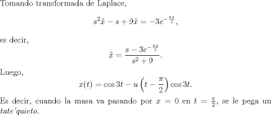 TEX: \noindent Tomando transformada de Laplace,<br />$$s^2\hat x-s+9\hat x=-3e^{-\frac{\pi s}2},$$<br />es decir,<br />$$\hat x=\frac{s-3e^{-\frac{\pi s}2}}{s^2+9}.$$<br />Luego,<br />$$x(t)=\cos 3t-u\left(t-\frac\pi 2\right)\cos 3t.$$<br />Es decir, cuando la masa va pasando por $x=0$ en $t=\frac \pi2$, se le pega un \emph{tate'quieto}.<br />