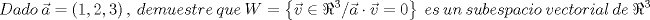 TEX: \[<br />Dado\ \vec a = \left( {1,2,3} \right),\ demuestre\ que\ W = \left\{ {\vec v \in \Re ^3 /\vec a \cdot \vec v = 0} \right\}\ es\ un\ subespacio\ vectorial\ de\ \Re ^3 <br />\]<br />