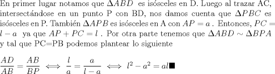 TEX: $\\   $En primer lugar notamos que$ \ \Delta ABD \ $ es issceles en D. Luego al trazar AC, intersectndose en un punto P con BD, nos damos cuenta que$ \ \Delta PBC \ $es issceles en P. Tambin$ \ \Delta APB \ $es issceles en A con$ \ AP= a\ $. Entonces,$ \  PC=l-a \ $ ya que$ \  AP+PC=l \ $. Por otra parte tenemos que$ \ \Delta ABD  \sim \Delta BPA $ y tal que PC=PB podemos plantear lo siguiente $ \\ \\  \dfrac{AD}{AB}=\dfrac{AB}{BP} \ \Longleftrightarrow \ \dfrac{l}{a}=\dfrac{a}{l-a}   \ \Longleftrightarrow \ l^2-a^2=al \blacksquare          $ 