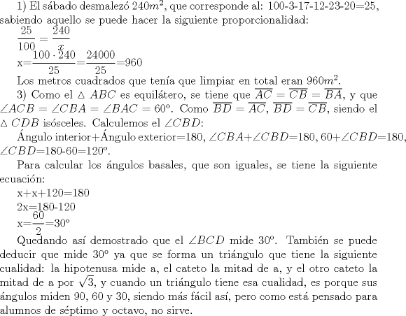 TEX: 1) El sbado desmalez $240m^{2}$, que corresponde al: 100-3-17-12-23-20=25, sabiendo aquello se puede hacer la siguiente proporcionalidad: <br /><br />$\displaystyle \frac{25}{100}=\frac{240}{x}$<br /><br />x=$\displaystyle \frac{100\cdot 240}{25}$=$\displaystyle \frac{24000}{25}$=960<br /><br />Los metros cuadrados que tena que limpiar en total eran $960m^{2}$.<br /><br />3) Como el $\vartriangle ABC$ es equiltero, se tiene que $\overline{AC}=\overline{CB}=\overline{BA}$, y que $\angle ACB=\angle CBA=\angle BAC=60{}^\text{o}$. Como $\overline{BD}=\overline{AC}$, $\overline{BD}=\overline{CB}$, siendo el $\vartriangle CDB$ issceles. Calculemos el $\angle CBD$:<br /><br />ngulo interior+ngulo exterior=180, $\angle CBA+\angle CBD$=180, 60+$\angle CBD$=180, $\angle CBD$=180-60=$120{}^\text{o}$.<br /><br />Para calcular los ngulos basales, que son iguales, se tiene la siguiente ecuacin:<br /><br />x+x+120=180<br /><br />2x=180-120<br /><br />x=$\displaystyle \frac{60}{2}$=$30{}^\text{o}$<br /><br />Quedando as demostrado que el $\angle BCD$ mide $30{}^\text{o}$. Tambin se puede deducir que mide $30{}^\text{o}$ ya que se forma un tringulo que tiene la siguiente cualidad: la hipotenusa mide a, el cateto la mitad de a, y el otro cateto la mitad de a por $\sqrt{3}$, y cuando un tringulo tiene esa cualidad, es porque sus ngulos miden 90, 60 y 30, siendo ms fcil as, pero como est pensado para alumnos de sptimo y octavo, no sirve.