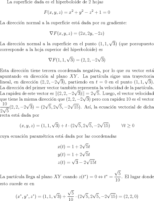 TEX: <br />La superficie dada es el hiperboloide de 2 hojas<br />\[F(x,y,z) = x^2+y^2-z^2+1=0\]<br />La direccin normal a la superficie est dada por su gradiente:<br />\[ \nabla F(x,y,z) = (2x,2y,-2z) \]<br />La direccin normal a la superficie en el punto $(1,1,\sqrt{3})$ (que porsupuesto corresponde a la hoja superior del hiperboloide) es<br />\[ \nabla F(1,1,\sqrt{3}) = (2,2,-2\sqrt{3}) \]<br />Esta direccin tiene tercera coordenada negativa, por lo que su vector est apuntando en direccin al plano $XY$.<br />La partcula sigue una trayectoria lineal, en direccin $(2,2,-2\sqrt{3})$, partiendo en $t=0$ en el punto $(1,1,\sqrt{3})$. La direccin del primer vector tambin representa la velocidad de la partcula. La rapidez de este vector es $\|(2,2,-2\sqrt{3})\| = 2\sqrt{5}$. Luego, el vector velocidad que tiene la misma direccin que $(2,2,-2\sqrt{3})$ pero con rapidez $10$ es el vector $\displaystyle \frac{10}{2\sqrt{5}}(2,2,-2\sqrt{3}) = (2\sqrt{5},2\sqrt{5},-2\sqrt{15})$. As, la ecuacin vectorial de dicha recta est dada por<br />\[ (x,y,z) = (1,1,\sqrt{3}) + t \cdot (2\sqrt{5},2\sqrt{5},-2\sqrt{15}) \hspace{1cm} \forall t\geq 0 \]<br />cuya ecuacin paramtrica est dada por las coordenadas<br />\begin{align*}<br />  x(t) &= 1+2\sqrt{5}t \\<br />  y(t) &= 1+2\sqrt{5}t \\<br />  z(t) &= \sqrt{3} -2\sqrt{15}t<br />\end{align*}<br />La partcula llega al plano $XY$ cuando $\displaystyle z(t^{*})=0 \Leftrightarrow t^{*} = \frac{\sqrt{5}}{10}$. El lugar donde esto sucede es en<br />\[ (x^{*},y^{*},z^{*}) = (1,1,\sqrt{3}) + \frac{\sqrt{5}}{10} \cdot (2\sqrt{5},2\sqrt{5},-2\sqrt{15}) = \left(2,2,0\right) \]<br />