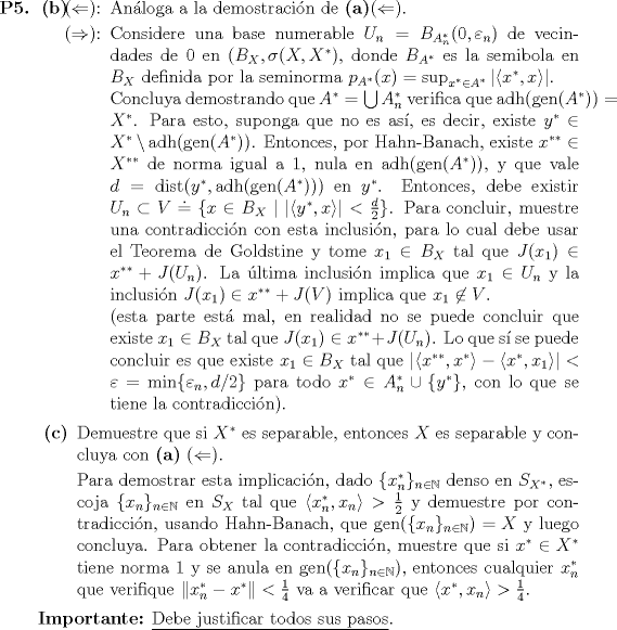 TEX: <br />\begin{itemize}<br />\item[\textbf{P5.}]<br />\begin{itemize}<br />\item[\textbf{(b)}] \begin{itemize}<br />\item[($\Leftarrow$):] Anloga a la demostracin de \textbf{(a)}($\Leftarrow$).<br />\item[($\Rightarrow$):] Considere una base numerable $U_n = B_{A_n^*}(0, \varepsilon_n)$ de vecindades de $0$ en $(B_X, \sigma(X, X^*)$, donde $B_{A^*}$ es la semibola en $B_X$ definida por la seminorma $p_{A^*}(x) = \sup_{x^* \in A^*} |\langle x^*, x\rangle|$.<br /><br />Concluya demostrando que $A^* = \bigcup A_n^*$ verifica que $\mathop{\mathrm{adh}}(\mathop{\mathrm{gen}}(A^*)) = X^*$. Para esto, suponga que no es as, es decir, existe $y^* \in X^* \setminus \mathop{\mathrm{adh}}(\mathop{\mathrm{gen}}(A^*))$. Entonces, por Hahn-Banach, existe $x^{**} \in X^{**}$ de norma igual a $1$, nula en $\mathop{\mathrm{adh}}(\mathop{\mathrm{gen}}(A^*))$, y que vale $d = \mathop{\mathrm{dist}}(y^*, \mathop{\mathrm{adh}}(\mathop{\mathrm{gen}}(A^*)))$ en $y^*$. Entonces, debe existir $U_n \subset V  \doteq \{x \in B_X \mid |\langle y^*, x \rangle| < \frac{d}{2}\}$. Para concluir, muestre una contradiccin con esta inclusin, para lo cual debe usar el Teorema de Goldstine y tome $x_1 \in B_X$ tal que $J(x_1) \in x^{**} + J(U_n)$. La ltima inclusin implica que $x_1 \in U_n$ y la inclusin $J(x_1) \in x^{**} + J(V)$ implica que $x_1 \not\in V$.<br /><br />(esta parte est mal, en realidad no se puede concluir que existe $x_1 \in B_X$ tal que $J(x_1) \in x^{**} + J(U_n)$. Lo que s se puede concluir es que existe $x_1 \in B_X$ tal que $|\langle x^{**}, x^*\rangle - \langle x^*, x_1 \rangle| < \varepsilon = \min\{\varepsilon_n, d/2\}$ para todo $x^* \in A_n^* \cup \{y^*\}$, con lo que se tiene la contradiccin).<br />\end{itemize}<br /><br />\item[\textbf{©}] Demuestre que si $X^*$ es separable, entonces $X$ es separable y concluya con \textbf{(a)} ($\Leftarrow$).<br /><br />Para demostrar esta implicacin, dado $\{x_n^*\}_{n \in \mathbb{N}}$ denso en $S_{X^*}$, escoja $\{x_n\}_{n \in \mathbb{N}}$ en $S_X$ tal que $\langle x_n^*, x_n \rangle > \frac{1}{2}$ y demuestre por contradiccin, usando Hahn-Banach, que $\mathop{\mathrm{gen}}(\{x_n\}_{n \in \mathbb{N}}) = X$ y luego concluya. Para obtener la contradiccin, muestre que si $x^* \in X^*$ tiene norma $1$ y se anula en $\mathop{\mathrm{gen}}(\{x_n\}_{n \in \mathbb{N}})$, entonces cualquier $x_n^*$ que verifique $\|x_n^* - x^*\| < \frac{1}{4}$ va a verificar que $\langle x^*, x_n \rangle > \frac{1}{4}$.<br />\end{itemize}<br /><br />\textbf{Importante:} \underline{Debe justificar todos sus pasos}.<br />\end{itemize}<br />