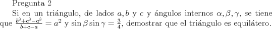 TEX: Pregunta 2<br /><br />Si en un tri\'angulo, de lados $a,b$ y $c$ y \'angulos internos $\alpha , \beta, \gamma $, se tiene que $\frac{b^3+c^3-a^3}{b+c-a} =a^2$ y $\sin \beta \sin \gamma = \frac{3}{4}$, demostrar que el tri\'angulo es equil\'atero.<br />