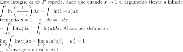 TEX: \noindent $\text{Esta integral es de 2 especie, dado que cuando } x \to 1\text{ el argumento tiende a infinito} \\ \displaystyle \int_0^1  \ln \left (\frac{1}{1-x} \right )dx = \int_1^0  \ln(1-x)dx \\<br />\text{tomando }u=1-x \ \ \ du=-dx \\<br />-\int_0^1  \ln(u)dx = \int_1^0  \ln(u)dx \text{. Ahora por definicion} \\<br />\lim_{t \to 0} \int_1^t  \ln(u)du = \lim_{t \to 0} u \ln(u)|^t_1 - u|^t_1 = 1 \\<br />\therefore \text{ Converge y su valor es 1}$