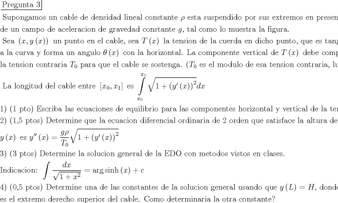 TEX: \[\begin{gathered}<br />  \left. {\underline {\, <br /> {{\text{Pregunta 3}}} \,}}\! \right|  \hfill \\<br />  {\text{ Supongamos un cable de densidad lineal constante }}\rho {\text{ esta suspendido por sus extremos en presencia}} \hfill \\<br />  {\text{de un campo de aceleracion de gravedad constante }}g{\text{, tal como lo muestra la figura}}{\text{.}} \hfill \\<br />  {\text{ Sea }}\left( {x,y\left( x \right)} \right){\text{ un punto en el cable}}{\text{, sea }}T\left( x \right){\text{ la tension de la cuerda en dicho punto}}{\text{, que es tangente}} \hfill \\<br />  {\text{a la curva y forma un angulo }}\theta \left( x \right){\text{ con la horizontal}}{\text{. La componente vertical de }}T\left( x \right){\text{ debe compensar}} \hfill \\<br />  {\text{la tension contraria }}{T_0}{\text{ para que el cable se sostenga}}{\text{. (}}{T_0}{\text{ es el modulo de esa tension contraria}}{\text{, luego }}{T_0}{\text{ > 0)}} \hfill \\<br />  {\text{ La longitud del cable entre }}\left[ {{x_0},{x_1}} \right]{\text{ es }}\int\limits_{{x_0}}^{{x_1}} {\sqrt {1 + {{\left( {y'\left( x \right)} \right)}^2}} dx}  \hfill \\<br />  {\text{1) (1 pto) Escriba las ecuaciones de equilibrio para las componentes horizontal y vertical de la tension}}{\text{.}} \hfill \\<br />  {\text{2) (1}}{\text{,5 ptos) Determine que la ecuacion diferencial ordinaria de 2 orden que satisface la altura del cable}} \hfill \\<br />  y\left( x \right){\text{ es }}y''\left( x \right) = \frac{{g\rho }}{{{T_0}}}\sqrt {1 + {{\left( {y'\left( x \right)} \right)}^2}}  \hfill \\<br />  {\text{3) (3 ptos) Determine la solucion general de la EDO con metodos vistos en clases}}{\text{.}} \hfill \\<br />  {\text{Indicacion: }}\int {\frac{{dx}}{{\sqrt {1 + {x^2}} }}}  = \arg \sinh \left( x \right) + c \hfill \\<br />  {\text{4) (0}}{\text{,5 ptos) Determine una de las constantes de la solucion general usando que }}y\left( L \right) = H{\text{, donde }}\left( {L,H} \right) \hfill \\<br />  {\text{es el extremo derecho superior del cable}}{\text{. Como determinaria la otra constante?}} \hfill \\ <br />\end{gathered} \]