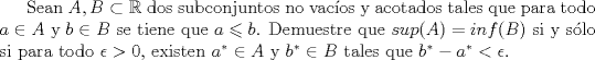 TEX: Sean $A,B \subset \mathbb{R}$ dos subconjuntos no vacos y acotados tales que para todo $a \in A$ y $b \in B$ se tiene que $a \leqslant b$. Demuestre que $sup(A) = inf(B)$ si y slo si para todo $\epsilon  > 0$, existen ${a^*} \in A$ y ${b^*} \in B$ tales que ${b^*} - {a^*} < \epsilon $.