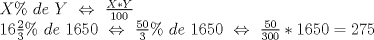 TEX: % MathType!MTEF!2!1!+-<br />% feaagyart1ev2aaatCvAUfeBSjuyZL2yd9gzLbvyNv2CaerbuLwBLn<br />% hiov2DGi1BTfMBaeXatLxBI9gBaerbd9wDYLwzYbItLDharqqtubsr<br />% 4rNCHbGeaGqiVu0Je9sqqrpepC0xbbL8F4rqqrFfpeea0xe9Lq-Jc9<br />% vqaqpepm0xbba9pwe9Q8fs0-yqaqpepae9pg0FirpepeKkFr0xfr-x<br />% fr-xb9adbaqaaeGaciGaaiaabeqaamaabaabaaGceaqabeaacaWGyb<br />% GaaiyjaiaaykW7caaMc8UaamizaiaadwgacaaMc8UaaGPaVlaadMfa<br />% caaMc8UaaGPaVlabgsDiBlaaykW7caaMc8+aaSaaaeaacaWGybGaai<br />% OkaiaadMfaaeaacaaIXaGaaGimaiaaicdaaaaabaGaaGymaiaaiAda<br />% daWcaaqaaiaaikdaaeaacaaIZaaaaiaacwcacaaMc8UaaGPaVlaads<br />% gacaWGLbGaaGPaVlaaykW7caaIXaGaaGOnaiaaiwdacaaIWaGaaGPa<br />% VlaaykW7cqGHuhY2caaMc8UaaGPaVpaalaaabaGaaGynaiaaicdaae<br />% aacaaIZaaaaiaacwcacaaMc8UaaGPaVlaadsgacaWGLbGaaGPaVlaa<br />% ykW7caaIXaGaaGOnaiaaiwdacaaIWaGaaGPaVlaaykW7cqGHuhY2ca<br />% aMc8UaaGPaVpaalaaabaGaaGynaiaaicdaaeaacaaIZaGaaGimaiaa<br />% icdaaaGaaiOkaiaaigdacaaI2aGaaGynaiaaicdacqGH9aqpcaaIYa<br />% GaaG4naiaaiwdaaaaa!85BD!<br />\[\begin{array}{l}<br /> X\% \,\,de\,\,Y\,\, \Leftrightarrow \,\,\frac{{X*Y}}{{100}} \\ <br /> 16\frac{2}{3}\% \,\,de\,\,1650\,\, \Leftrightarrow \,\,\frac{{50}}{3}\% \,\,de\,\,1650\,\, \Leftrightarrow \,\,\frac{{50}}{{300}}*1650 = 275 \\ <br /> \end{array}\]