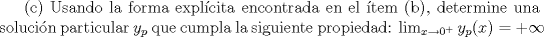 TEX:  Usando la forma explcita encontrada en el tem (b), determine<br />una solucin particular ${ y }_{ p }$ que cumpla la siguiente propiedad: $\lim _{ x\rightarrow { 0 }^{ + } }{ { y }_{ p }(x)=+\infty  } $