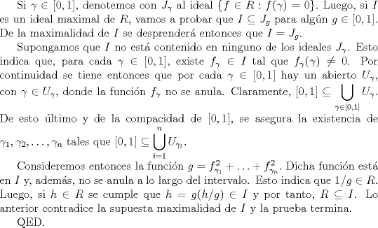 TEX: Si $\gamma \in [0,1]$, denotemos con $J_{\gamma}$ al ideal $\{f \in R : f(\gamma) = 0\}.$ Luego, si $I$ es un ideal maximal de $R$, vamos a probar que $I \subseteq J_{g}$ para algn $g \in [0,1]$. De la maximalidad de $I$ se desprender entonces que $I = J_{g}.$<br /><br />Supongamos que $I$ no est contenido en ninguno de los ideales $J_{\gamma}$. Esto indica que, para cada $\gamma \in [0,1]$, existe $f_{\gamma} \in I$ tal que $f_{\gamma}(\gamma) \neq 0$. Por continuidad se tiene entonces que por cada $\gamma \in [0,1]$ hay un abierto $U_{\gamma}$, con $\gamma \in U_{\gamma}$, donde la funcin $f_{\gamma}$ no se anula. Claramente, $\displaystyle [0,1] \subseteq \bigcup_{\gamma \in [0,1]} U_{\gamma}.$ De esto ltimo y de la compacidad de $[0,1]$, se asegura la existencia de $\gamma_{1}, \gamma_{2}, \ldots, \gamma_{n}$ tales que $\displaystyle [0,1] \subseteq \bigcup_{i=1}^{n} U_{\gamma_{i}}.$<br /><br />Consideremos entonces la funcin $g = f_{\gamma_{1}}^{2} + \ldots + f_{\gamma_{n}}^{2}.$ Dicha funcin est en $I$ y, adems, no se anula a lo largo del intervalo. Esto indica que $1/g \in R$. Luego, si $h \in R$ se cumple que $h = g(h/g) \in I$ y por tanto, $R \subseteq I$. Lo anterior contradice la supuesta maximalidad de $I$ y la prueba termina.<br /><br />QED.<br /> 