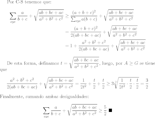 TEX: Por C-S tenemos que: <br />\begin{equation*}<br />  \begin{split}<br />  \sum_{cyc}{\frac{a}{b+c}}+\sqrt{\frac{ab+bc+ac}{a^2+b^2+c^2}} & \geq \frac{(a+b+c)^2}{\sum_{cyc}a(b+c)}+\sqrt{\frac{ab+bc+ac}{a^2+b^2+c^2}}\\<br />          & = \frac{(a+b+c)^2}{2(ab+bc+ac)}+\sqrt{\frac{ab+bc+ac}{a^2+b^2+c^2}}\\<br />        & = 1+\frac{a^2+b^2+c^2}{2(ab+bc+ac)}+\sqrt{\frac{ab+bc+ac}{a^2+b^2+c^2}}<br />  \end{split}<br />\end{equation*}<br /><br />De esta forma, definamos $\displaystyle t=\sqrt{\frac{ab+bc+ac}{a^2+b^2+c^2}}$, luego, por $A\geq G$ se tiene que $$\frac{a^2+b^2+c^2}{2(ab+bc+ac)}+\sqrt{\frac{ab+bc+ac}{a^2+b^2+c^2}}=\frac{1}{2t^2}+\frac{t}{2}+\frac{t}{2}\geq 3\sqrt[3]{\frac{1}{2t^2}\cdot \frac{t}{2}\cdot \frac{t}{2}}=\frac{3}{2}$$ Finalmente, sumando ambas desigualdades: $$ \sum_{cyc}{\frac{a}{b+c}}+\sqrt{\frac{ab+bc+ac}{a^2+b^2+c^2}}\geq \frac{5}{2} \ \blacksquare$$<br />