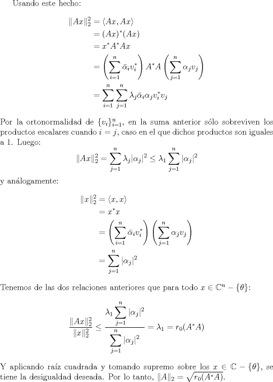 TEX: <br />Usando este hecho:<br />\begin{align*}<br />\|Ax\|_2^2&=\langle Ax,Ax\rangle\\<br />&=(Ax)^{\ast}(Ax)\\<br />&=x^{\ast}A^{\ast}Ax\\<br />&=\left(\sum_{i=1}^n\bar{\alpha}_i v^{\ast}_i\right)A^{\ast}A\left(\sum_{j=1}^n\alpha_j v_j\right)\\<br />&=\sum_{i=1}^n\sum_{j=1}^n\lambda_j\bar{\alpha}_i \alpha_j v^{\ast}_iv_j<br />\end{align*}<br />Por la ortonormalidad de $\{v_i\}_{i=1}^n$, en la suma anterior slo sobreviven los productos escalares cuando $i=j$, caso en el que dichos productos son iguales a 1. Luego:<br />$$\|Ax\|_2^2=\sum_{j=1}^n\lambda_j|\alpha_j|^2\leq \lambda_1\sum_{j=1}^n|\alpha_j|^2$$<br />y anlogamente:<br />\begin{align*}<br />\|x\|_2^2&=\langle x,x\rangle\\<br />&=x^{\ast}x\\<br />&=\left(\sum_{i=1}^n\bar{\alpha}_i v^{\ast}_i\right)\left(\sum_{j=1}^n\alpha_j v_j\right)\\<br />&=\sum_{j=1}^n|\alpha_j|^2<br />\end{align*}<br />Tenemos de las dos relaciones anteriores que para todo $x\in \mathbb{C}^n-\{\theta\}$:<br />$$\frac{\|Ax\|_2^2}{\|x\|_2^2}\leq \dfrac{\lambda_1\displaystyle\sum_{j=1}^n|\alpha_j|^2}{\displaystyle\sum_{j=1}^n|\alpha_j|^2}=\lambda_1=r_0(A^{\ast}A)$$<br />Y aplicando raz cuadrada y tomando supremo sobre los $x\in \mathbb{C}-\{\theta\}$, se tiene la desigualdad deseada. Por lo tanto, $ \|A\|_2=\sqrt{r_0(A^{\ast}A)}$.<br /><br />