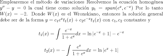 TEX: \noindent Emplearemos el mtodo de variaciones  Resolvemos la ecuacin homognea $y''-y=0$ la cual tiene como solucin $y_1=span (e^x,e^{-x}) $ Por lo tanto $W(x)=-2$. Donde $W(x)$ es el Wronskiano, entonces la solucin general debe ser de la forma $y=c_1e^xt_1(x)+c_2e^{-x}t_1(x)$ con $c_1,c_2$ constantes y $$t_1(x)=\int \frac{e^{-x}}{1+e^x} dx=\ln|e^{-x}+1|-e^{-x} $$ $$t_2(x)=-\int \frac{e^x}{1+e^x} dx =\ln | e^x+1|$$ 