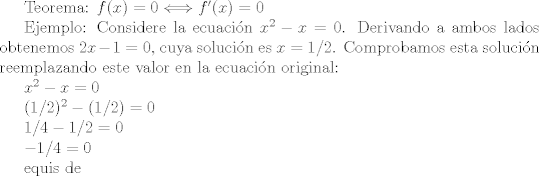 TEX: <br /><br />Teorema: $f(x)=0 \Longleftrightarrow f'(x)=0$<br /><br />Ejemplo: Considere la ecuacin $x^2-x=0$. Derivando a ambos lados obtenemos $2x-1=0$, cuya solucin es $x=1/2$. Comprobamos esta solucin reemplazando este valor en la ecuacin original:<br /><br />$x^2-x=0$<br /><br />$(1/2)^2-(1/2)=0$<br /><br />$1/4 - 1/2 = 0$<br /><br />$-1/4=0$<br /><br />equis de<br />