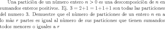 TEX: Una particin de un nmero entero $n>0$ es una descomposicin de $n$ en sumandos enteros positivos. Ej. $3=2+1=1+1+1$ son todas las particiones del numero $3$. Demuestre que el nmero de particiones de un entero $n$ en a lo ms $r$ partes es igual al nmero de sus particiones que tienen sumandos todos menores o iguales a $r$