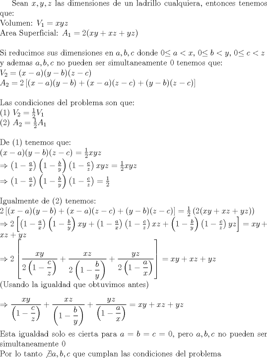 TEX: <br /> {\rm{Sean }}$x,y,z${\rm{ las dimensiones de un ladrillo cualquiera, entonces tenemos que:}} \\ <br /> {\rm{Volumen: }}${V_1} = xyz$ \\ <br /> {\rm{Area Superficial: }}${A_1} = 2(xy + xz + yz)$ \\ <br />  \\ <br /> {\rm{Si reducimos sus dimensiones en }}$a,b,c${\rm{ donde 0}}$ \le a < x${\rm{, 0}}$ \le b < y,${\rm{ 0}}$ \le c < z${\rm{ }} \\ <br /> {\rm{y ademas }}$a,b,c${\rm{ no pueden ser simultaneamente 0 tenemos que:}} \\ <br /> ${V_2} = {\rm{(}}x - a{\rm{)(}}y - b{\rm{)(}}z - c{\rm{) }} \\ <br /> {A_2} = 2\left[ {(x - a)(y - b) + (x - a)(z - c) + (y - b)(z - c)} \right] \\ <br />  \\$<br /> {\rm{Las condiciones del problema son que:}} \\ <br /> (1){\rm{ }}${V_2} = \frac{1}{2}{V_1}$ \\<br /> (2){\rm{ }}${A_2} = \frac{1}{2}{A_1}$ \\<br />  \\ <br /> {\rm{De (1) tenemos que:}} \\ <br /> {\rm{(}}$x - a${\rm{)(}}$y - b${\rm{)(}}$z - c${\rm{)}} $= \frac{1}{2}xyz \\<br />  \Rightarrow \left( {1 - \frac{a}{x}} \right)\left( {1 - \frac{b}{y}} \right)\left( {1 - \frac{c}{z}} \right)xyz = \frac{1}{2}xyz \\ <br />  \Rightarrow \left( {1 - \frac{a}{x}} \right)\left( {1 - \frac{b}{y}} \right)\left( {1 - \frac{c}{z}} \right) = \frac{1}{2} \\ $<br />  \\ <br /> {\rm{Igualmente de (2) tenemos:}}$ \\ <br /> 2\left[ {(x - a)(y - b) + (x - a)(z - c) + (y - b)(z - c)} \right] = \frac{1}{2}\left( {2(xy + xz + yz)} \right) \\ <br />  \Rightarrow 2\left[ {\left( {1 - \frac{a}{x}} \right)\left( {1 - \frac{b}{y}} \right)xy + \left( {1 - \frac{a}{x}} \right)\left( {1 - \frac{c}{z}} \right)xz + \left( {1 - \frac{b}{y}} \right)\left( {1 - \frac{c}{z}} \right)yz} \right] = xy + xz + yz \\ <br />  \Rightarrow 2\left[ {\dfrac{{xy}}{{2\left( {1 - \dfrac{c}{z}} \right)}} + \dfrac{{xz}}{{2\left( {1 - \dfrac{b}{y}} \right)}} + \dfrac{{yz}}{{2\left( {1 - \dfrac{a}{x}} \right)}}} \right] = xy + xz + yz$\\{\rm{     (Usando la igualdad que obtuvimos antes)}} \\ \\<br />$  \Rightarrow \dfrac{{xy}}{{\left( {1 - \dfrac{c}{z}} \right)}} + \dfrac{{xz}}{{\left( {1 - \dfrac{b}{y}} \right)}} + \dfrac{{yz}}{{\left( {1 - \dfrac{a}{x}} \right)}} = xy + xz + yz \\ <br />  \\ <br /> ${\rm{Esta igualdad solo es cierta para }}$a = b = c = 0$,{\rm{ pero }}$a,b,c${\rm{ no pueden ser simultaneamente 0}} \\ <br /> {\rm{Por lo tanto }}$\not \exists a,b,c${\rm{ que cumplan las condiciones del problema}} \\ <br /> 