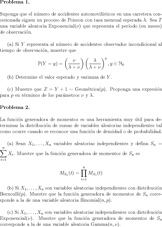 TEX: <br />\noindent \textbf{Problema 1.}\\<br /><br />\noindent Suponga que el nmero de accidentes automovilsticos en una carretera concesionada siguen un proceso de Poisson con tasa mensual esperada $\lambda$. Sea $T$ una variable aleatoria Exponencial$(\nu)$ que representa el perodo (en meses) de observacin.\\<br /><br />\indent (a) Si $Y$ representa al nmero de accidentes observados incondicional al tiempo de observacin, muestre que<br /><br />\begin{center}<br />$\displaystyle\mathbb{P}(Y=y) = \left(\frac{\nu}{\lambda+\nu}\right)\left(\frac{\lambda}{\lambda+\nu}\right)^y, y\in\mathbb{N}_0$<br />\end{center}<br /><br />\indent (b) Determine el valor esperado y varianza de $Y$.\\<br /><br />\indent © Muestre que $Z=Y+1\sim\text{Geomtrica}(p)$. Proponga una expresin para $p$ en trminos de los parmetros $\nu$ y $\lambda$.\\<br /><br />\noindent \textbf{Problema 2.}\\<br /><br />\noindent La funcin generadora de momentos es una herramienta muy til para determinar la distribucin de sumas de variables aleatorias independientes tal como ocurre cuando se reconoce una funcin de densidad o de probabilidad.\\<br /><br />\indent (a) Sean $X_1,\ldots, X_n$ variables aleatorias independientes y defina $S_n = \displaystyle\sum_{i=1}^n X_i$. Muestre que la funcin generadora de momentos de $S_n$ es<br /><br />\begin{center}<br />$M_{S_n}(t) = \displaystyle\prod_{i=1}^n M_{X_i}(t)$<br />\end{center}<br /><br />\indent (b) Si $X_1,\ldots, X_n$ son variables aleatorias independientes con distribucin Bernoulli$(p)$. Muestre que la funcin generadora de momentos de  $S_n$ corresponde a la de una variable aleatoria Binomial$(n,p)$.\\<br /><br />\indent © Si $X_1,\ldots,X_n$ son variables aleatorias independientes con distribucin Exponencial$(\nu)$. Muestre que la funcin generadora de momentos de $S_n$ corresponde a la de una variable aleatoria Gamma$(n,\nu)$.<br /><br />