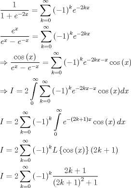 TEX: \[\begin{gathered}<br />  \frac{1}{{1 + {e^{ - 2x}}}} = \sum\limits_{k = 0}^\infty  {{{\left( { - 1} \right)}^k}{e^{ - 2kx}}}  \hfill \\<br />  \frac{{{e^x}}}{{{e^x} - {e^{ - x}}}} = \sum\limits_{k = 0}^\infty  {{{\left( { - 1} \right)}^k}{e^{ - 2kx}}}  \hfill \\<br />   \Rightarrow \frac{{\cos \left( x \right)}}{{{e^x} - {e^{ - x}}}} = \sum\limits_{k = 0}^\infty  {{{\left( { - 1} \right)}^k}{e^{ - 2kx - x}}\cos \left( x \right)}  \hfill \\<br />   \Rightarrow I = 2\int\limits_0^\infty  {\sum\limits_{k = 0}^\infty  {{{\left( { - 1} \right)}^k}{e^{ - 2kx - x}}\cos \left( x \right)} dx}  \hfill \\<br />  I = 2\sum\limits_{k = 0}^\infty  {{{\left( { - 1} \right)}^k}\int\limits_0^\infty  {{e^{ - \left( {2k + 1} \right)x}}\cos \left( x \right)dx} }  \hfill \\<br />  I = 2\sum\limits_{k = 0}^\infty  {{{\left( { - 1} \right)}^k}L\left\{ {\cos \left( x \right)} \right\}\left( {2k + 1} \right)}  \hfill \\<br />  I = 2\sum\limits_{k = 0}^\infty  {{{\left( { - 1} \right)}^k}\frac{{2k + 1}}{{{{\left( {2k + 1} \right)}^2} + 1}}}  \hfill \\ <br />\end{gathered} \]